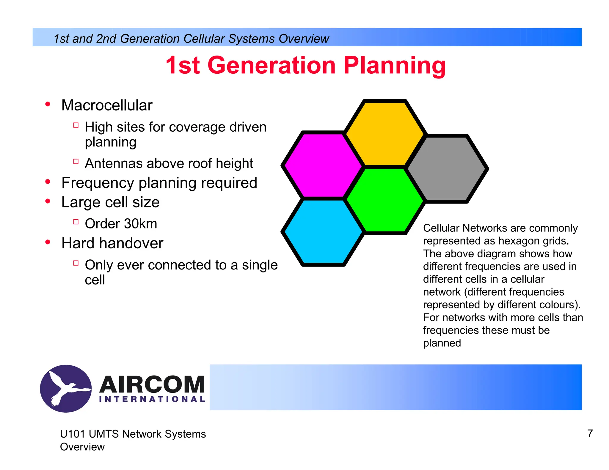 1st Generation Planning
• Macrocellular

High sites for coverage driven
planning

Antennas above roof height
• Frequency planning required
• Large cell size

Order 30km
• Hard handover

Only ever connected to a single
cell
1st and 2nd Generation Cellular Systems Overview
U101 UMTS Network Systems
Overview
7
Cellular Networks are commonly
represented as hexagon grids.
The above diagram shows how
different frequencies are used in
different cells in a cellular
network (different frequencies
represented by different colours).
For networks with more cells than
frequencies these must be
planned
 