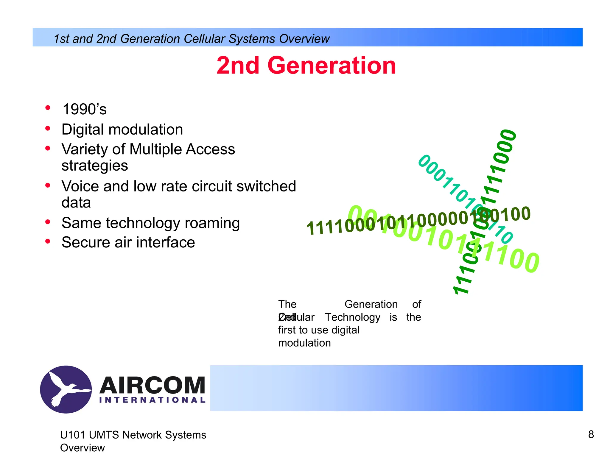 2nd Generation
U101 UMTS Network Systems
Overview
8
• 1990’s
• Digital modulation
• Variety of Multiple Access
strategies
• Voice and low rate circuit switched
data
• Same technology roaming
• Secure air interface
1st and 2nd Generation Cellular Systems Overview
000110100110
1
1
1
0
0
1
0
0
1
1
1
1
0
0
0
0010010111100
1111000101100000100100
The
2nd
Generation of
the
Cellular Technology is
first to use digital
modulation
 