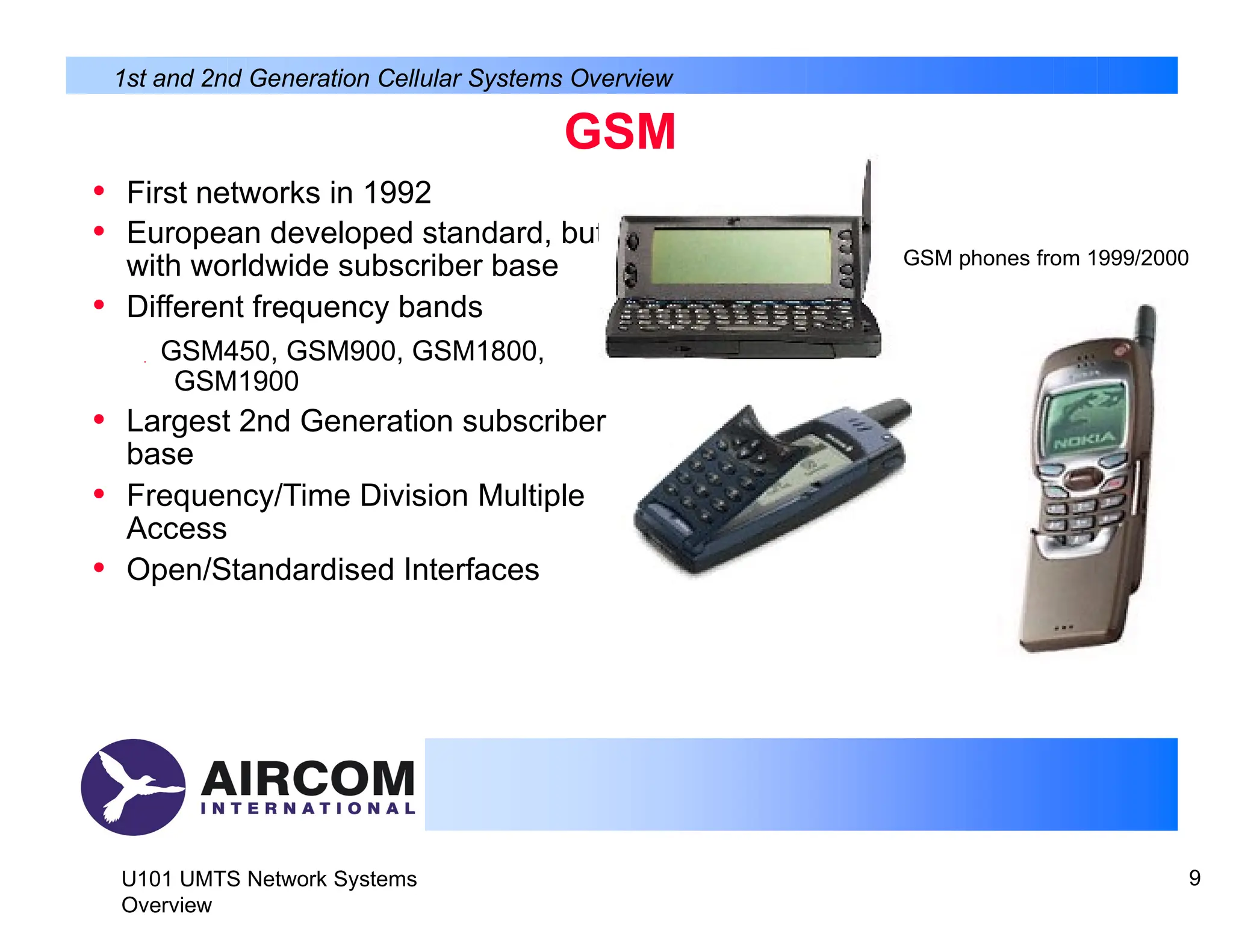 1st and 2nd Generation Cellular Systems Overview
GSM
• First networks in 1992
• European developed standard, but
with worldwide subscriber base
• Different frequency bands
 GSM450, GSM900, GSM1800,
GSM1900
• Largest 2nd Generation subscriber
base
• Frequency/Time Division Multiple
Access
• Open/Standardised Interfaces
GSM phones from 1999/2000
U101 UMTS Network Systems
Overview
9
 
