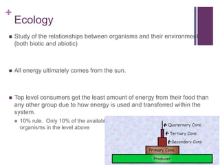 +
Ecology
 Study of the relationships between organisms and their environment
(both biotic and abiotic)
 All energy ultimately comes from the sun.
 Top level consumers get the least amount of energy from their food than
any other group due to how energy is used and transferred within the
system.
 10% rule. Only 10% of the available energy is available for use by the
organisms in the level above
 