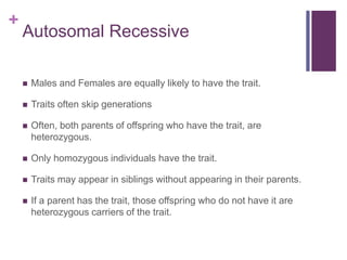 +
Autosomal Recessive
 Males and Females are equally likely to have the trait.
 Traits often skip generations
 Often, both parents of offspring who have the trait, are
heterozygous.
 Only homozygous individuals have the trait.
 Traits may appear in siblings without appearing in their parents.
 If a parent has the trait, those offspring who do not have it are
heterozygous carriers of the trait.
 