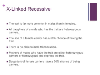 +
X-Linked Recessive
 The trait is far more common in males than in females.
 All daughters of a male who has the trait are heterozygous
carriers.
 The son of a female carrier has a 50% chance of having the
trait.
 There is no male to male transmission.
 Mothers of males who have the trait are either heterozygous
carriers or homozygous and express the trait.
 Daughters of female carriers have a 50% chance of being
carriers.
 