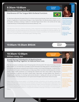 8:30am-10:00am
Irene Marchesan, PhD, SLP
Interference Of The Tongue With Orofacial Functions
Dr. Marchesan will present the state of the art in orofacial myofunctional therapy in Brazil, with emphasis on new
research of application of myofunctional therapy in many medical ﬁelds. She will also present projects such as
the Brazilian mandatory screening in babies for restricted lingual frenum (ﬁrst in the world) and the newly
created World Day of Orofacial Myofunctional Sciences (February 17th).
Irene Marchesan, PhD SLP is a Research Associate at CEFAC, Department of Orofacial Myofunctional Therapy. She is
world-renowned in this ﬁeld having authored over 300 articles and books and presided over 400 thesis defences. She
has over 30 years of experience in research and clinical practice in Brazil. As a professor, she has lectured around the
world. She is currently President of the Brazilian Speech Pathology Society.
10:00am-10:30am BREAK
Learning Outcomes:
Compare approaches to
myofunctional disorders
in diﬀerent countries &
across recent history.
Examine various
diagnostic tools and
protocols for OMT.
Connect current
management of OMDs
through EBP.
10:30am-12:00pm
William Hang, DDS
Airway-kening Orthodontics & Myofunctional
Therapy Working Together to Improve/Save Lives
Poor rest oral posture contributes to lack of forward growth of the face which CAN reduce the airway producing
sleep problems. It is now clear that it is possible to prevent OSA (obstructive sleep apnea) or treat developing OSA
very early by optimizing rest oral posture and, therefore, produce more forward facial growth. Combined eﬀorts
of myofunctional therapists and Orthotropists can help young children have better dentofacial growth and better
airways. Today’s health practitioners are combining their expertise from their various ﬁelds to help everyone
from preschoolers to geriatrics look better, breathe better, sleep better, and lead healthier lives. Research is
highlighting the importance of correcting myofunctional disorders in dealing with both pain and sleep issues.
Combined eﬀorts of the dental profession and myofunctional therapists have the best chance of success.
William Hang is an international speaker on the Biobloc technique, orthodontics and the posterior airway space,
guidance of tooth eruption and prevention of tooth impaction, facial esthetics and sleep apnea’s relationship to facial
development. Bill is a lecturer at Harvard University Orthodontic Program, American Association of Orthodontics, and
the American Academy of Craniofacial Pain amongst many others. He is the current president of the North American
Association for Facial Growth Guidance. Dr. Hang teaches the Biobloc Orthotropics Technique in a renown residency
program.
Learning Outcomes:
Identify why proper rest
oral posture is the key to
optimizing facial/airway
development.
Examine why the tongue
does not adapt to
retraction orthodontics.
Examine why earlier
treatment of poor rest
oral posture long before
the traditional
orthodontic age is
imperative to achieve
optimal results.
Crystal
Room
Emerald
Room
9
Keynote
Speaker
Tiﬀany
Room
 