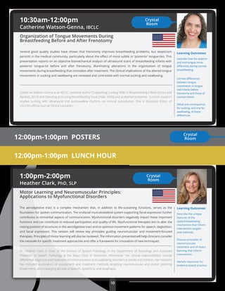 10
12:00pm-1:00pm POSTERS
Learning Outcomes:
Describe how the anterior
and mid-tongue move
diﬀerently during normal
breastfeeding.
List two diﬀerences
between tongue
movements in tongue
tied infants before
frenotomy and those of
normal infants.
Detail one consequence
for sucking, and one for
swallowing, of these
diﬀerences.
12:00pm-1:00pm LUNCH HOUR
10:30am-12:00pm
Catherine Watson-Genna, IBCLC
Organization of Tongue Movements During
Breastfeeding Before and After Frenotomy
Several good quality studies have shown that frenotomy improves breastfeeding problems, but skepticism
persists in the medical community, particularly about the eﬀect of more subtle or ‘posterior’ tongue-ties. This
presentation reports on an objective biomechanical analysis of ultrasound scans of breastfeeding infants with
posterior tongue-tie before and after frenotomy, illuminating alterations in the organization of tongue
movements during breastfeeding that normalize after treatment. The clinical implications of the altered tongue
movements in sucking and swallowing are reviewed and contrasted with normal sucking and swallowing.
Catherine Watson-Genna is an IBCLC, textbook author [Supporting Sucking Skills in Breastfeeding Infants (Jones and
Bartlett, 2013) and Selecting and Using Breastfeeding Tools (Hale, 2009) and acclaimed presenter. Current research
studies sucking with ultrasound and suck:swallow rhythms via cervical auscultation. She is Associate Editor of
USLCA’s oﬃcial journal Clinical Lactation.
Crystal
Room
1:00pm-2:00pm
Heather Clark, PhD, SLP
Motor Learning and Neuromuscular Principles:
Applications to Myofunctional Disorders
The aerodigestive tract is a complex mechanism that, in addition to life-sustaining functions, serves as the
foundation for spoken communication. The orofacial musculoskeletal system supporting facial expression further
contributes to nonverbal aspects of communication. Myofunctional disorders negatively impact these important
functions and can contribute to reduced participation and quality of life. Myofunctional therapies aim to alter the
resting position of structures in the aerodigestive tract and to optimize movement patterns for speech, deglutition,
and facial expression. This session will review key principles guiding neuromuscular and movement-focused
therapies. Principles of motor learning will also be reviewed. The information presented will help clinicians consider
the rationale for speciﬁc treatment approaches and oﬀer a framework for innovation of new techniques.
Dr. Heather Clark is Chair of the Division of Speech Pathology in the Department of Neurology and Associate
Professor of Speech Pathology at the Mayo Clinic in Rochester, Minnesota. Her clinical responsibilities include
diﬀerential diagnosis and treatment of communication and swallowing disorders in adults and children. Her research
has included exploration of assessment and treatment methods targeting neuromuscular and motor planning
impairments accompanying apraxia of speech, dysarthria, and dysphagia.
Learning Outcomes:
Describe the unique
features of the
speech/swallowing
mechanism that inform
intervention targets
and methods.
Discuss principles of
neuromuscular
treatment and of motor
learning that inform
intervention.
Identify resources for
evidence-based practice.
Crystal
Room
Crystal
Room
 