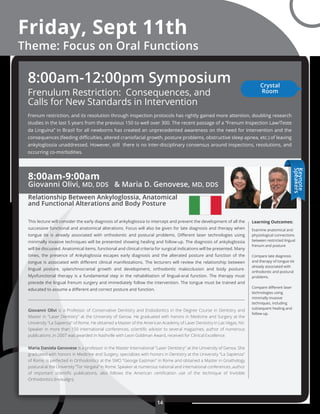 Friday, Sept 11th
Theme: Focus on Oral Functions
8:00am-9:00am
Giovanni Olivi, MD, DDS & Maria D. Genovese, MD, DDS
Relationship Between Ankyloglossia, Anatomical
and Functional Alterations and Body Posture
This lecture will consider the early diagnosis of ankyloglossia to intercept and prevent the development of all the
successive functional and anatomical alterations. Focus will also be given for late diagnosis and therapy when
tongue tie is already associated with orthodontic and postural problems. Diﬀerent laser technologies using
minimally invasive techniques will be presented showing healing and follow-up. The diagnosis of ankyloglossia
will be discussed. Anatomical items, functional and clinical criteria for surgical indications will be presented. Many
times, the presence of Ankyloglossia escapes early diagnosis and the alterated posture and function of the
tongue is associated with diﬀerent clinical manifestations. The lecturers will review the relationship between
lingual posture, splanchnocranial growth and development, orthodontic malocclusion and body posture.
Myofunctional therapy is a fundamental step in the rehabilitation of lingual-oral function. The therapy must
precede the lingual frenum surgery and immediately follow the intervention. The tongue must be trained and
educated to assume a diﬀerent and correct posture and function.
Giovanni Olivi is a Professor of Conservative Dentistry and Endodontics in the Degree Course in Dentistry and
Master in "Laser Dentistry" at the University of Genoa. He graduated with honors in Medicine and Surgery at the
University "La Sapienza" of Rome. He obtained a Master of the American Academy of Laser Dentistry in Las Vegas, NV.
Speaker in more than 150 international conferences, scientiﬁc advisor to several magazines, author of numerous
publications ,in 2007 was awarded in Nashville with Leon Goldman Award, received for Clinical Excellence.
Maria Daniela Genovese is a professor in the Master International "Laser Dentistry" at the University of Genoa. She
graduated with honors in Medicine and Surgery, specializes with honors in Dentistry at the University "La Sapienza"
of Rome, is perfected in Orthodontics at the SMO "George Eastman" in Rome and obtained a Master in Gnathology
postural at the University ”Tor Vergata" in Rome. Speaker at numerous national and international conferences ,author
of important scientiﬁc publications, also follows the American certiﬁcation use of the technique of Invisible
Orthodontics (Invisalign).
Learning Outcomes:
Examine anatomical and
physiological connections
between restricted lingual
frenum and posture
Compare late diagnosis
and therapy of tongue tie
already associated with
orthodontic and postural
problems.
Compare diﬀerent laser
technologies using
minimally invasive
techniques, including
subsequent healing and
follow-up.
14
Keynote
Speakers
Frenulum Restriction: Consequences, and
Calls for New Standards in Intervention
Frenum restriction, and its resolution through inspection protocols has rightly gained more attention, doubling research
studies in the last 5 years from the previous 150 to well over 300. The recent passage of a “Frenum Inspection Law/Teste
da Linguina” in Brazil for all newborns has created an unprecedented awareness on the need for intervention and the
consequences (feeding diﬃculties, altered craniofacial growth, posture problems, obstructive sleep apnea, etc.) of leaving
ankyloglossia unaddressed. However, still there is no inter-disciplinary consensus around inspections, resolutions, and
occurring co-morbidities.
8:00am-12:00pm Symposium Crystal
Room
 