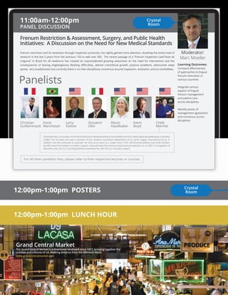 LA Fact
Grand Central Market
www.grandcentralmarket.com
Learning Outcomes:
Compare eﬀectiveness
of approaches to lingual
frenum restriction in
various countries
Integrate various
aspects of lingual
frenum management
and patient care
across disciplines
Identify points of
management agreement
and consensus across
disciplines
Frenum Restriction & Assessment, Surgery, and Public Health
Initiatives: A Discussion on the Need for New Medical Standards
11:00am-12:00pm
PANEL DISCUSSION
Moderator:
Marc Moeller
Irene
Marchesan
Christian
Guilleminault
Larry
Kotlow
Giovanni
Olivi
Alison
Hazelbaker
Kevin
Boyd
Chele
Marmet
Panelists
Chele Marmet is a founder of the World Alliance for Breastfeeeding Action (WABA) and the United States Breastfeeding Committee
(USBC). For 25 yeqrs she was a member of the Lactation Consultant Department of La Leche League International (LLLI). In
addition, she has continued to volunteer her time as an active LLL Leader since 1975. She fervently believes that while mohters
beneﬁt most from mother-to-mother support, a few will need the technical clinical care provided by LCs. In 2007, in recognition of
Marmet’s work, the LLLI Founding Mothers presented her with the LLLI Founders’ award.
12:00pm-1:00pm POSTERS
12:00pm-1:00pm LUNCH HOUR
Crystal
Room
Frenum restriction and its resolution through inspection protocols, has rightly gained more attention, doubling the entire total of
research in the last 5 years from the previous 150 to well over 300. The recent passage of a “Frenum Inspection Law/Teste da
Linguina” in Brazil for all newborns has created an unprecedented growing awareness on the need for intervention and the
consequences of leaving angkyloglossia (feeding diﬃculties, altered craniofacial growth, posture problems, obstructive sleep
apnea, etc) unaddressed, but currently there is no inter-disciplinary consensus around inspection, resolution, and co-morbidities.
For all other panelists’ bios, please refer to their respective lectures or courses.
The Grand Central Market is a downtown landmark since 1917, bringing together the
cuisines and cultures of LA. Walking distance from the Biltmore Hotel.
Crystal
Room
16
 