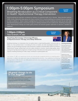 20 great things to do
in Los Angeles
From star spotting on Rodeo Drive and at
the Griﬃth Observatory to museum
hopping between the Getty and LACMA...
Copy this link in your browser:
www.timeout.com/los-angeles/things-to-do/great-
things-to-do-in-los-angeles
1:00pm-2:00pm
Tess Graham, PT, BBE
Breathing Retraining: Enhancing Eﬃcacy
of Myofunctional Therapy and Sleep Medicine
Breathing retraining is an intervention that can quickly restore a nasal breathing pattern concurrent with its
eﬀects at a more profound level in normalizing the drive to breathe and other physiological processes. In
addition, the use of breathing retraining in early intervention in pediatric and dental-sleep medicine can enhance
Myofunctional Therapy, facilitate faster and more stable orthodontic correction, improve sleep quality, reduce
snoring and may help prevent progression of simple snoring to OSA (obstructive sleep apnea). As part of a team
response, breathing retraining can make a major contribution to optimal patient care.
Tess Graham, PT, BBE is an experienced clinician and internationally recognised authority on breathing pattern
dysfunction in children and adults with airway and sleep-breathing disorders. Tess established the Breathing
Training Centre in 1993, has seen over 5000 patients and trains other practitioners. She is the author of “Relief
from Snoring” and “Sleep Apnea”.
Learning Outcomes:
Describe dysfunctional
breathing & its relation-
ship to sympathetic
state, adult and pediatric
sleep-breathing and
neurobehavioral disorders.
Identify how many
factors impact breathing
behaviors and contribute
to dento-facial
abnormalities, sleep-
breathing and neuro-
behavioral disorders.
Identify approaches
for patients with chronic
oral breathing and
sleep-breathing disorders.
Breathing Re-education as a Critical Component
in Health: Myofunctional Therapy Intervention
Mouth-breathing has long been considered an indicator of a potential health risk or disorder. Many disorders (asthma,
COPD, rhinitis, obstructive sleep apnea, etc.) have a common link in mouth-breathing, but at present have no consensus
on how to address it. Recent research spotlighting the critical link of mouth breathing and nasal dis-use with sleep
disordered breathing creates a new sense of urgency to develop standards of care to address this. Breathing re-education
within Myofunctional Therapy has shown great promise and warrants greater exploration to become a standard for
treatment.
1:00pm-5:00pm Symposium Crystal
Room
Crystal
Room
17
 