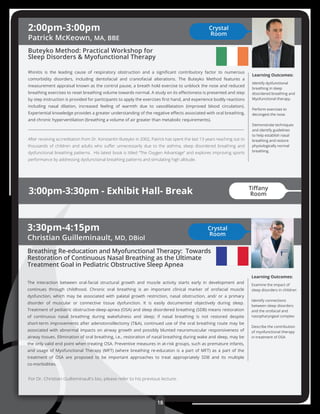 2:00pm-3:00pm
Patrick McKeown, MA, BBE
Buteyko Method: Practical Workshop for
Sleep Disorders & Myofunctional Therapy
Rhinitis is the leading cause of respiratory obstruction and a signiﬁcant contributory factor to numerous
comorbidity disorders, including dentofacial and craniofacial alterations. The Buteyko Method features a
measurement appraisal known as the control pause, a breath hold exercise to unblock the nose and reduced
breathing exercises to reset breathing volume towards normal. A study on its eﬀectivness is presented and step
by step instruction is provided for participants to apply the exercises ﬁrst hand, and experience bodily reactions
including nasal dilation, increased feeling of warmth due to vasodilatation (improved blood circulation).
Experiential knowledge provides a greater understanding of the negative eﬀects associated with oral breathing,
and chronic hyperventilation (breathing a volume of air greater than metabolic requirements).
After receiving accreditation from Dr. Konstantin Buteyko in 2002, Patrick has spent the last 13 years reaching out to
thousands of children and adults who suﬀer unnecessarily due to the asthma, sleep disordered breathing and
dysfunctional breathing patterns.  His latest book is titled “The Oxygen Advantage” and explores improving sports
performance by addressing dysfunctional breathing patterns and simulating high altitude.
Learning Outcomes:
Identify dysfunctional
breathing in sleep
disordered breathing and
Myofunctional therapy.
Perform exercises to
decongest the nose.
Demonstrate techniques
and identify guidelines
to help establish nasal
breathing and restore
physiologically normal
breathing.
3:00pm-3:30pm - Exhibit Hall- Break
3:30pm-4:15pm
Christian Guilleminault, MD, DBiol
Breathing Re-education and Myofunctional Therapy: Towards
Restoration of Continuous Nasal Breathing as the Ultimate
Treatment Goal in Pediatric Obstructive Sleep Apnea
The interaction between oral-facial structural growth and muscle activity starts early in development and
continues through childhood. Chronic oral breathing is an important clinical marker of orofacial muscle
dysfunction, which may be associated with palatal growth restriction, nasal obstruction, and/ or a primary
disorder of muscular or connective tissue dysfunction. It is easily documented objectively during sleep.
Treatment of pediatric obstructive-sleep-apnea (OSA) and sleep disordered breathing (SDB) means restoration
of continuous nasal breathing during wakefulness and sleep; if nasal breathing is not restored despite
short-term improvements after adenotonsillectomy (T&A), continued use of the oral breathing route may be
associated with abnormal impacts on airway growth and possibly blunted neuromuscular responsiveness of
airway tissues. Elimination of oral breathing, i.e., restoration of nasal breathing during wake and sleep, may be
the only valid end point when treating OSA. Preventive measures in at-risk groups, such as premature infants,
and usage of Myofunctional Therapy (MFT) (where breathing re-educaton is a part of MFT) as a part of the
treatment of OSA are proposed to be important approaches to treat appropriately SDB and its multiple
co-morbidities.
Learning Outcomes:
Examine the impact of
sleep disorders in children
Identify connections
between sleep disorders
and the orofacial and
nasopharyngeal complex
Describe the contribution
of myofunctional therapy
in treatment of OSA
For Dr. Christian Guilleminault’s bio, please refer to his previous lecture.
Crystal
Room
Crystal
Room
18
Tiﬀany
Room
 
