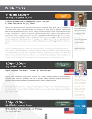 11:00am-12:00pm
Thierry Gouzland, PT, OMT
Contribution of Orofacial Myofunctional Therapy
in an Orthognathic Surgery Team
Patients with facial dysmorphism, signiﬁcant malocclusion or obstructive sleep apnea may be candidates for
orthognathic surgery, which is an important and long process for the whole body. The team that supports these
patients must be multidisciplinary. Along with the surgeon and the orthodontist, the role of orofacial myofunctional
therapist is nowadays very important, for a process that begins with a complete evaluation of the dysfunctions. The
myofunctional treatment prepares the patient and, also, it takes place during hospitalization and after the surgery.
The post surgery care involves promoting the acceptance of the new face, recovering and balancing functions and
preventing reocurrences. The consequences of the surgery are not only localized to the face, but research shows their
impact on muscle tension and posture. So the myofunctional therapist must also have a global, holistic vision of the
patient.
Thierry Gouzland is a physiotherapist with an exclusive pratice in OMT at the Polyclinique Bordeaux Tondu, in France.
He is a holder of a university dregrees in cranio-facial anatomy and in sciences of movement analysis. He is also qualiﬁed
in structural osteopathy. For many years he worked in diﬀerent ﬁelds of myofunctionnal therapy as OSA, posture, facial
growth, bariatric and orthognathic surgery. As a professor he teaches at IFMK of Bordeaux and Dax, and at the University
of Bordeaux, for the degree in cranio-maxillo-facial reeducation at the faculty of medicine. He is author of scientiﬁc articles
and book chapters. He is the current Vice President of the International Society of Tongue Kinesithérapy SIKL.
Learning Outcomes:
Examine some aspects
of preliminary assesment
and treatment before
and after surgery.
Describe the role of
orofacial myofunctionnal
therapy during the
rehabilitation of the
patient.
Identify connections
between orthognathic
surgery and posture.
2:00pm-3:00pm
NAAFO Orthotropic Cases
Orthodontics and Myofunctional Therapy
This is a non-CEU event
1:00pm-2:00pm
Joy Moeller, BS, OMT
Myofunctional Therapy in Children 0-5 Years of Age
Because of the prevalence of myofunctional disorders, their cascading impact on health and the importance of
preventing them, this lecture will explore the "how to" approach to early intervention, proactive measures, and
motivation techniques which will add to excellence in patients' care and therapy programs.
Joy Lea Moeller, BS, RDH is a leader in the ﬁeld of Orofacial Myofunctional Therapy, lecturing and teaching courses around
the world for more than 25 years. Joy is on the board of the ASAA (American Sleep Apnea Association). She is a founder
and Director of the Academy of Orofacial Myofunctional Therapy and a founding Director of the Academy of Applied
Myofunctional Sciences.
Learning Outcomes:
Identify orofacial
myofunctional problems
early, and treat patterns
that can be reversed.
Describe the crucial
aspects of an orofacial
myofunctional public
education program.
Identify motivational
techniques for young
children and caregivers.
Emerald
Room
Mediterranean
Room
Mediterranean
Room
20
Parallel Tracks
 