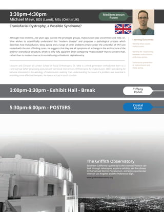 The Griﬃth Observatory
Southern California’s gateway to the cosmos! Visitors can
look through telescopes, explore exhibits, see live shows
in the Samuel Oschin Planetarium, and enjoy spectacular
views of Los Angeles and the Hollywood Sign.
www.griﬃthobservatory.org
21
3:30pm-4:30pm
Michael Mew, BDS (Lond), MSc (Orth) (UK)
Craniofacial Dystrophy, a Possible Syndrome?
Although now endemic, 250 years ago, outside the privileged groups, malocclusion was uncommon and mild. Dr.
Mew wishes to scientiﬁcally understand this “modern disease” and proposes a pathological process which
describes how malocclusion, sleep apnea and a range of other problems (many under the umbrellas of ENT) are
related with the aim of ﬁnding cures. He suggests that they are all symptoms of a change in the architecture of the
anterior craniofacial structure, which is only fully apparent when comparing “maloccluded” man to ancient man,
rather than to modern man as is normal using orthodontic cephalometry.
Lecturer and Clinician at London School of Facial Orthotropics, Dr. Mew is a third generation orthodontist born to a
controversial father proposing postural and functional intervention, Orthotropics, for malocclusion. After specializing he
became interested in the aetiology of malocclusion realizing that, understanding the cause of a problem was essential in
providing more eﬀective therapies. He now practices in south London.
Learning Outcomes:
Identify what causes
malocclusion.
Identify the relationship
between malocclusion
and sleep apnea.
Summarize prevention
of malocclusion and
sleep apnea.
5:30pm-6:00pm - POSTERS
3:00pm-3:30pm - Exhibit Hall - Break Tiﬀany
Room
Crystal
Room
Mediterranean
Room
 