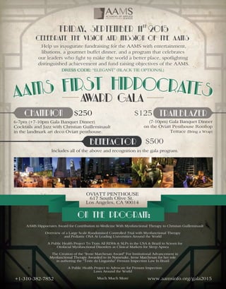 AAMSHippocratesAwardforContributiontoMedicineWithMyofunctionalTherapytoChristianGuilleminault
OverviewofaLargeScaleRandomisedControlledTrialwithMyofunctionalTherapy
andPediatricOSAAtLeadingUniversitiesAroundtheWorld
APublicHealthProjectToTrainAllRDHs&SLPsintheUSA&BraziltoScreenfor
OrofacialMyofunctionalDisordersasClinicalMarkersforSleepApnea
TheCreationofthe“IreneMarchesanAward”ForInstitutionalAdvancementin
MyofunctionalTherapyAwardedtoitsNamesake,IreneMarchesanforherroleMyofunctionalTherapyAwardedtoitsNamesake,IreneMarchesanforherrole
inauthoringthe“TestedaLinguinha”Frenum InspectionLawInBrazil
APublicHealthProjecttoAdvocateforFrenum Inspection
LawsAroundtheWorld
MuchMuchMore www.aamsinfo.org/gala2015+1-310-382-7852
OVIATTPENTHOUSE
617SouthOliveSt.
LosAngeles,CA90014
Ontheprogram:
6-7pm (+7-10pm GalaBanquetDinner)
CocktailsandJazzwithChristianGuilleminault
inthelandmarkartdecoOviattpenthouse.
Includesalloftheaboveandrecognitioninthegalaprogram.
(7-10pm)GalaBanquetDinner
ontheOviattPenthouseRooftop
Terrace(BringaWrap)
$250 $125
$500
Champion trailblazer
Benefactor
HelpusinauguratefundraisingfortheAAMSwithentertainment,
libations,agourmetbuffetdinner,andaprogram thatcelebrates
ourleaderswhofighttomaketheworldabetterplace,spotlighting
distinguishedachievementandfundraisingobjectivesoftheAAMS.
CelebratetheVisionand MissionoftheAAMS
Friday,September112015th
awardgala
 