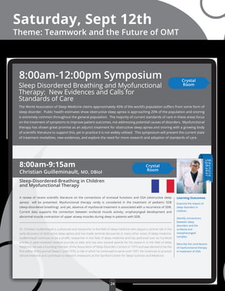 Crystal
Room
24
Sleep Disordered Breathing and Myofunctional
Therapy: New Evidences and Calls for
Standards of Care
The World Association of Sleep Medicine claims approximately 45% of the world’s population suﬀers from some form of
sleep disorder. Public health estimates show obstructive sleep apnea is approaching 20% of the population and snoring
is extremely common throughout the general population. The majority of current standards of care in these areas focus
on the treatment of symptoms to improve patient outcomes, not addressing potential causes of disorders. Myofunctional
therapy has shown great promise as an adjunct treatment for obstructive sleep apnea and snoring with a growing body
of scientiﬁc literature to support this, yet in practice it is not widely utilised. This symposium will present the current state
of treatment modalities, new evidences, and explore the need for more research and adoption of standards of care.
8:00am-12:00pm Symposium Crystal
Room
Saturday, Sept 12th
Theme: Teamwork and the Future of OMT
8:00am-9:15am
Christian Guilleminault, MD, DBiol
Sleep-Disordered-Breathing in Children
and Myofunctional Therapy
A review of recent scientiﬁc literature on the connections of oronasal functions and OSA (obstructive sleep
apnea) will be presented. Myofunctional therapy rarely is considered in the treatment of pediatric SDB
(sleep-disordered breathing) and yet, absence of myofascial treatment is associated with a recurrence of SDB.
Current data supports the connection between orofacial muscle activity, oropharyngeal development and
abnormal muscle contraction of upper airway muscles during sleep in patients with SDB.
Dr. Christian Guilleminault is a physician and researcher in the ﬁeld of sleep medicine who played a central role in the
early discovery of obstructive sleep apnea and has made seminal discoveries in many other areas of sleep medicine.
Guilleminault continues to be a proliﬁc researcher in the ﬁeld of sleep medicine and has authored over six hundred
articles in peer-reviewed medical journals to date and has won several awards for his research in the ﬁeld of sleep
medicine. He was a founding member of the Association of Sleep Disorders Centers in 1975 and was elected to be the
ﬁrst editor of the journal Sleep in June 1976, a role in which he continued to serve until 1997. He continues to practice
clinical medicine and contribute to research endeavors at the Stanford Center for Sleep Sciences and Medicine.
Learning Outcomes:
Examine the impact of
sleep disorders in
children.
Identify connections
between sleep
disorders and the
orofacial and
nasopharyngeal
complex.
Describe the contribution
of myofunctional therapy
in treatment of OSA.
Keynote
Speaker
 