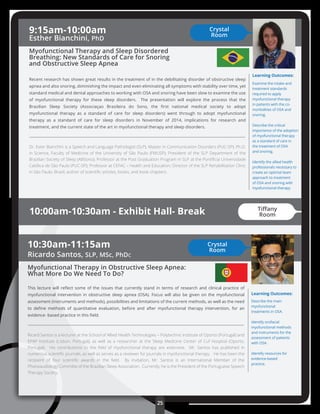 25
Learning Outcomes:
Describe the main
myofunctional
treatments in OSA.
Identify orofacial
myofunctional methods
and instruments for the
assessment of patients
with OSA.
Identify resources for
evidence-based
practice.
10:30am-11:15am
Ricardo Santos, SLP, MSc, PhDc
Myofunctional Therapy in Obstructive Sleep Apnea:
What More Do We Need To Do?
This lecture will reﬂect some of the issues that currently stand in terms of research and clinical practice of
myofunctional intervention in obstructive sleep apnea (OSA). Focus will also be given on the myofunctional
assessment (instruments and methods), possibilities and limitations of the current methods, as well as the need
to deﬁne methods of quantitative evaluation, before and after myofunctional therapy intervention, for an
evidence- based practice in this ﬁeld.
Ricard Santos is a lecturer at the School of Allied Health Technologies – Polytechnic Institute of Oporto (Portugal) and
EPAP Institute (Lisbon, Portugal), as well as a researcher at the Sleep Medicine Center of Cuf Hosptial (Oporto,
Portugal). His contributions to the ﬁeld of myofunctional therapy are extensive. Mr. Santos has published in
numerous scientiﬁc journals, as well as serves as a reviewer for journals in myofunctional therapy. He has been the
recipient of four scientiﬁc awards in the ﬁeld. By invitation, Mr. Santos is an International Member of the
Phonoaudiology Committe of the Brazilian Sleep Association. Currently, he is the President of the Portuguese Speech
Therapy Society.
Learning Outcomes:
Examine the intake and
treatment standards
required to apply
myofunctional therapy
in patients with the co-
morbidities of OSA and
snoring.
Describe the critical
importance of the adoption
of myofunctional therapy
as a standard of care in
the treatment of OSA
and snoring.
Identify the allied health
professionals necessary to
create an optimal team
approach to treatment
of OSA and snoring with
myofunctional therapy
9:15am-10:00am
Esther Bianchini, PhD
Myofunctional Therapy and Sleep Disordered
Breathing: New Standards of Care for Snoring
and Obstructive Sleep Apnea
Recent research has shown great results in the treatment of in the debilitating disorder of obstructive sleep
apnea and also snoring, diminishing the impact and even eliminating all symptoms with stability over time, yet
standard medical and dental approaches to working with OSA and snoring have been slow to examine the use
of myofunctional therapy for these sleep disorders. The presentation will explore the process that the
Brazilian Sleep Society (Associaçao Brasileira do Sono, the ﬁrst national medical society to adopt
myofunctional therapy as a standard of care for sleep disorders) went through to adopt myofunctional
therapy as a standard of care for sleep disorders in November of 2014, implications for research and
treatment, and the current state of the art in myofunctional therapy and sleep disorders.
Dr. Ester Bianchini is a Speech and Language Pathologist (SLP); Master in Communication Disorders (PUC-SP); Ph.D.
in Science, Faculty of Medicine of the University of São Paulo (FMUSP); President of the SLP Department of the
Brazilian Society of Sleep (ABSono); Professor at the Post Graduation Program in SLP at the Pontíﬁcia Universidade
Católica de São Paulo (PUC-SP); Professor at CEFAC – Health and Education; Director of the SLP Rehabilitation Clinic
in São Paulo, Brazil; author of scientiﬁc articles, books, and book chapters.
Crystal
Room
Crystal
Room
10:00am-10:30am - Exhibit Hall- Break Tiﬀany
Room
 