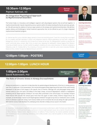 27
1:00pm-2:00pm
David Rubinstein, PhD
The Role of Chronic Stress in Airway Encroachment
Airway encroachment is a new term to help describe the epidemiological development of the loss in airway patency
over time. In particular in this presentation, the central pharyngeal airway beginning at the base of the uvula moving
downward to the base of the tongue is the speciﬁc area of interest. Although the oral pharyngeal airway space
extends above to the oral space and below to the lower airway, structural degradations related to maladaptive
breathing and DI “Diaphragmatic Inhibition” are most often presented in the central space. For example, Forward
Head Posture FHP occludes the central space more than the upper or lower airway. Anterior tongue thrust, for
example, can be the body’s reaction to DI “Diaphragmatic Inhibition” brought on by stress or medication and is usually
ALSO an attempt to open the airway. Such noxious habits can be re-trained. But are we asking the right questions?
WHY did the noxious habit develop? An underlying stress disorder is likely to be at cause in the matter.
Dr. Rubenstein has developed a highly eﬀective system of stress/anxiety transformation called The Rubenstein MethodTM.
He earned his PhD in 2010 and has 29 years experience in chronic health and pain issues. He is a Senior Clinical Instructor
at White Memorial Medical Center, Adjunct Professor at California Trinity University, has several published articles in
peer-reviewed journals, is a continuing medical education (CME) provider, and a national speaker on Stress and Anxiety
related topics.
Learning Outcomes:
Identify the stress
response that may be at
cause in a high percentage
of functional distortions
to the oral cavity and the
cranio-cervical complex.
Link the hypertrophy of
the accessory breathers
contributing to airway
encroachment.
Describe how dysfunction
of the diaphragm muscle
has severe consequences
to the body’s ability to
deliver oxygen and to
sustain proper posture of
the cranio-cervical-
mandibular- maxilla-oral
cavity complex.
12:00pm-1:00pm LUNCH HOUR
Mediterranean
Room
10:30am-12:00pm
Pejman Katiraei, DO
An Integrative Physiological Approach
to Myofunctional Disorders
The human body is a miraculous and intelligent organism with physiological systems that are all tied together. A
myofunctional disorder may be impacted by various systems within the body including the thyroid, pancreas, gonads,
etc. We will overview the relations of various organ systems to the airways and myofunctional disorders. We will then
explore dietary and Endobiogenic herbal treatment approaches that can be oﬀered as part of a larger integrated
myofunctional treatment program.
Dr. Katiraei was the curious child who always wanted to know how everything works. It was this curiosity that encouraged
Dr. K to explore and later specialize in holistic and integrative medicine. Before graduating cum laud with a degree in
Biology from UCLA, Dr. K started the UCLA Stroke Force where he led over 70 undergraduate students to educate the
senior community about strokes. After UCLA, he went onto obtaining his osteopathic medical degree from Western
University of Health Sciences. He then started his pediatric residency at Loma Linda University. Dr. Katiraei completed a
fellowship under Dr. Andrew Weil at the University of Arizona and then to start the Loma Linda University Wholistic
Medicine Clinic, of which he was the Medical Director until 2014.
Learning Outcomes:
Describe an integrative
physiological perspective
on myofunctional
disorders.
Explain the background
on the role of medical
herbalism in supporting
myofunctional treatments.
Identify the role of diet in
airway and myofunctional
disorders.
.
Roman
Room
12:00pm-1:00pm - POSTERS
Crystal
Room
 