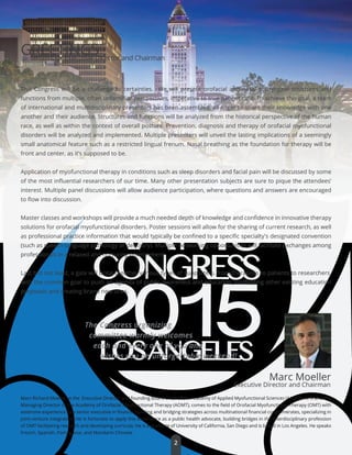 2015LOSANGELES
GREETINGS
This Congress will be a challenge to certainties. We will present orofacial and nasal pharyngeal structures and
functions from multiple, often unfamilliar perspectives, imperative to true patient care. To achieve this goal, a team
of international and multidisciplinary presenters has been assembled, all eager to share their knowledge with one
another and their audience. Structures and functions will be analyzed from the historical perspective of the human
race, as well as within the context of overall posture. Prevention, diagnosis and therapy of orofacial myofunctional
disorders will be analyzed and implemented. Multiple presenters will unveil the lasting implications of a seemingly
small anatomical feature such as a restricted lingual frenum. Nasal breathing as the foundation for therapy will be
front and center, as it’s supposed to be.
Application of myofunctional therapy in conditions such as sleep disorders and facial pain will be discussed by some
of the most inﬂuential researchers of our time. Many other presentation subjects are sure to pique the attendees’
interest. Multiple panel discussions will allow audience participation, where questions and answers are encouraged
to ﬂow into discussion.
Master classes and workshops will provide a much needed depth of knowledge and conﬁdence in innovative therapy
solutions for orofacial myofunctional disorders. Poster sessions will allow for the sharing of current research, as well
as professional practice information that would typically be conﬁned to a speciﬁc specialty's designated convention
(such as speech-language pathology or dentistry). Multiple networking opportunities will facilitate exchanges among
professionals in a relaxed and nurturing environment.
Last but not least, a gala will bring together various types of supporters, from therapists to patients to researchers,
with the common goal to push an agenda of public awareness and education, scaﬀolding other existing education
proposals and creating brand new ones.
Marc Moeller
Executive Director and Chairman
The Congress organizing
committee warmly welcomes
each and every one of you and
wishes you an unforgettable weekend!
From Our Executive Director and Chairman
Marc Richard Moeller, is the Executive Director and founding Board Chair of the Academy of Applied Myofunctional Sciences (AAMS). He is also the
Managing Director of the Academy of Orofacial Myofunctional Therapy (AOMT), comes to the ﬁeld of Orofacial Myofunctional Therapy (OMT) with
extensive experience as a senior executive in ﬁnance, building and bridging strategies across multinational ﬁnancial conglomerates, specializing in
joint-venture integration. He is fortunate to apply this experience as a public health advocate, building bridges in the interdisciplinary profession
of OMT facilitating research and developing curricula. He is a graduate of University of California, San Diego and is based in Los Angeles. He speaks
French, Spanish, Portuguese, and Mandarin Chinese.
2
 