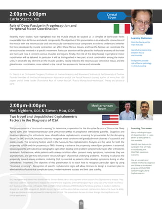 29
2:00pm-3:00pm
Viet Nghiem, DDS & Steven Hou, DDS
Two Novel and Unpublished Cephalometric
Factors in the Diagnosis of OSA
This presentation is a "structural screening" to determine propensities for the disruptive factors of Obstructive Sleep
Apnea (OSA) and Temporomandibular Joint Dysfunction (TMD) in prospective orthodontic patients. Diagnosis and
treatment planning for orthodontic cases should include cephalometric screening for propensities for the disrupting
factors in TMD and OSA, because, failure to recognize these conditions will greatly diminish chances of successful and
stable results. The screening factors used in the Sassouni-Plus Cephalometric Analysis are the same for both the
propensity to OSA and the propensity to TMD. Knowing in advance the propensity toward joint problems is essential,
because patients with subclinical radiographic signs often develop joint problem symptoms during or after orthodontic
treatment. Furthermore, while patients with airway condition often present many symptoms, sometimes they are
asymptomatic, and yet they still present "structural signs" of potential underlying problems. Knowing in advance the
propensity toward airway problems, including OSA, is essential as patients often develop symptoms during or after
Orthodontic Treatment. The objective of this presentation is to teach how to recognize particular signs by using
"structural screening". Recognition of speciﬁc cephalometric signs will allow clinicians to design a treatment plan to
eliminate those factors that complicate cases, hinder treatment success and limit case stability.
Drs. Viet Nghiem and Steven Hou trained with Dr. Richard Beistle, who is the originator of the Sassouni Plus Cephalometric Analysis. They
have since used this Cephalometric Analysis for comprehensive diagnostic and treatment planning in every case of full mouth reconstruc-
tion, functional orthodontic, orthopedic, TMD and SBD in their professional TMD/Orofacial Pain/Sleep practices in southern California.
Around the year 2000, alongside Dr. Beistle, Doctors Nghiem and Hou identiﬁed two important cephalometric factors that have the ability
to give any clinician a simple yet powerful screening tool for OSA. The presentation focuses on these ﬁndings, their signiﬁcance and
clinical applications.
Learning Outcomes:
Identy radiological signs
of sleep disorders in cases
where a sleep center is
not available.
Identify two features on
Lat Cephs that will help
in monitoring the
OSA/TMD treatment
outcome.
Use an accurate and
reliable method to diagnose
and follow up treatment
progress of OSA /TMD
cases through Lateral
Cephalometrics.
Mediterranean
Room
2:00pm-3:00pm
Carla Stecco, MD
Role of Deep Fasciae in Proprioception and
Peripheral Motor Coordination
Recently many studies have highlighted that the muscle should be studied as a complex of contractile ﬁbres
inseparable from its ﬁbrous and elastic components. The objective of this presentation is to analyse the connections of
the muscle with the intramuscular and extramuscular connective tissue component in order to understand whether
the force developed by muscle contraction can aﬀect these ﬁbrous tissues, and how the fasciae can coordinate the
various muscles involved in a speciﬁc movement. Particular attention will be placed to the fascial anatomy of the head
and neck and how it connects various muscles and organs. Finally, the role of the deep fasciae in peripheral motor
coordination will be debated. In particular it will be distinguished in two part: a local coordination among the motor
units, in which the key element are the muscle spindles, closely linked to the intramuscular connective tissue, and the
global motor coordination, more related to the role of the aponeurotic fasciae and retinacula.
Dr. Stecco is an Orthopedic Surgeon, Professor of Human Anatomy and Movement Sciences at the University of Padova.
Founder Member of the Fascial Manipulation Association and of the Fascial Research Society. Author of more than 100
papers and of three books (“Functional Atlas of human fasciae”, “Fascial Manipulation technique”, Theory and practical
part).
Learning Outcomes:
Describe fascia and its
main features
Identify the relationship
between fascia
and muscles
Analyze the possible
role of fascial pathology
in clinical practice
Crystal
Room
 