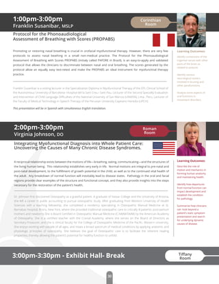 Learning Outcomes:
Describe the role of
motion and mechanics in
forming human anatomy
and maintaining health.
Identify how departures
from normal function can
impact development and
establish the condition
for pathology.
Summarize how clinicians
can look beyond a
patient’s static symptom
presentation and search
for underlying dynamic
causes of disease.
2:00pm-3:00pm
Virginia Johnson, DO
Integrating Myofunctional Diagnosis into Whole Patient Care:
Uncovering the Causes of Many Chronic Disease Syndromes.
A reciprocal relationship exists between the motions of life—breathing, eating, communicating—and the structures of
the living human being. This relationship establishes very early in life. Normal motions are integral to pre-natal and
post-natal development, to the fulﬁllment of growth potential in the child, as well as to the continued vital health of
the adult. Any breakdown of normal function will inevitably lead to disease states. Pathology in the oral and facial
regions provide clear examples of the structure and functional concept, and they also provide insights into the steps
necessary for the restoration of the patient’s health.
Dr. Johnson ﬁrst discovered Osteopathy as a grateful patient. A graduate of Vassar College and the University of Arizona,
she left a career in public accounting to pursue osteopathic study. After graduating from Western University of Health
Sciences with a teaching fellowship, she completed a residency specializing in Osteopathic Manual Medicine at St.
Barnabas Hospital, Bronx, New York, where she provided traditional osteopathic care to critically ill patients, post-partum
mothers and newborns.She is Board Certiﬁed in Osteopathic Manual Medicine (C-NMM/OMM) by the American Academy
of Osteopathy. She is a certiﬁed teacher with the Cranial Academy, where she serves on the Board of Directors as
Secretary-Treasurer, and she is clinical faculty for the College of Osteopathic Medicine of the Paciﬁc, Western University.
She enjoys working with people of all ages, and treats a broad spectrum of medical conditions by applying anatomic and
physiologic principles of osteopathy. She believes the goal of Osteopathic care is to facilitate the inherent healing
properties, thereby allowing the patient’s potential for healthy function to unfold.
3:00pm-3:30pm - Exhibit Hall- Break
1:00pm-3:00pm
Franklin Susanibar, MSLP
Protocol for the Phonoaudiological
Assessment of Breathing with Scores (PROPABS)
Promoting or restoring nasal breathing is crucial in orofacial myofunctional therapy. However, there are very few
protocols to assess nasal beathing in a small non-medical practice. The Protocol for the Phonoaudiological
Assessment of Breathing with Scores PROPABS (initialy called PAFORE in Brazil), is an easy-to-apply and validated
protocol that allows the clinicians to discriminate between nasal and oral breathing. The scores generated by the
protocol allow an equally easy test-retest and make the PROPABS an ideal instrument for myofunctinal therapy
practice.
Franklin Susanibar is a visiting lecturer in the Specialization Diploma in Myofunctional Therapy of the EPL Clinical School of
the Autonomous University of Barcelona- Hospital del la Sant Creu i Sant Pau. Lecturer of the Second Specialty Evaluation
and Intervention of Child Language Diﬃculties of the National University of San Marcos (UNMSN), Lima , Peru. Lecturer of
the Faculty of Medical Technology in Speech Therapy of the Peruvian University Cayetano Heredia (UPCH).
Learning Outcomes:
Identfy connections of the
trigemial nerves with other
parts of the brain as
related to posture.
Identify various
neurological centers
involved in bruxing and
other parafunctions.
Analyze some aspects of
oral functions in
movement disorders.
Roman
Room
Corinthian
Room
30
This presentation will be in Spanish with simultaneous English translation.
Tiﬀany
Room
 
