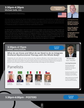 3:30pm-4:30pm
Michael Gelb, DDS
Airway Centric Dentistry
The most common treatment for rhinitis includes avoidance, decongestants, corticosteroids or allergy shots, and
while these oﬀer therapeutic beneﬁt, they are eﬀective only for as long as treatment continues. Dr. Gelb will present
diagnostic and therapeutic solutions centered on increasing upper airway volume, necessary for optimal outcomes
in orthodontics as well as in treatment of OSA and myofunctional disorders.
Dr. Michael Gelb is a leading expert in the use of oral appliances to mediate, relieve and enhance a range of health and
wellness issues. He has pioneered an integrative approach to treating TMJ, snoring and sleep disorders. Chief Executive
Oﬃcer of the Gelb Center, a worldwide resource for integrative dentistry. Dr. Gelb is Clinical Professor and former director
of the New York University TMD and Orofacial Pain Program, a member American Academy of Orofacial Pain, and a
Diplomate of the American Board of Orofacial Pain. Dr. Gelb currently holds patents for the proprietary design of oral
appliances. His prescription design is currently the most widely dispensed oral appliance in the world.
Learning Outcomes:
Identify the connections
between nasal breathing
and orofacial functions.
Examine the application
of CBCT in identifying
upper airway volume.
Identify beneﬁts of proper
nasal breathing in
orthodontics and
myofunctional therapy.
Corinthian
Room
31
5:30pm-6:00pm - POSTERS
Learning Outcomes:
Describe appropriate
assessment of nasal
breathing in any type of
health practice.
llustrate the beneﬁts across
disciplines of focusing on
managing nasal breathing.
Apply myofunctional therapy
to assist management of
sleep disorderd breathing.
Carla
Stecco
Virginia
Johnson
Esther
Bianchini
Mariano
Rocabado
Antonio
Ferrante
Panelists
Professionals who work within the cranio-oro-facial area often experience diﬃculties in their therapy because of other
conditions aﬀecting the whole body, as in the case of posture. But are the orofacial functions aﬀected by posture or are they
themselves the origin of the problem? This panel of experts will discuss ways to harmoniously integrate various therapies to
promote reciprocal stability of myofunctional therapy, physical therapy, posturology and cranio-osteopathy.
3:30pm-4:15pm
PANEL DISCUSSION
What do we Know and What do we Need to do to Integrate
Orofacial Myofunctional Therapy with the Whole Body?
Moderator:
Marc Moeller
Crystal
Room
Crystal
Room
 
