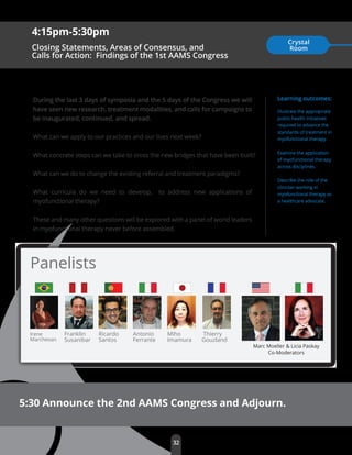 Franklin
Susanibar
32
Irene
Marchesan
Learning outcomes:
Illustrate the appropriate
public health initiatives
required to advance the
standards of treatment in
myofunctional therapy.
Examine the application
of myofunctional therapy
across disciplines.
Describe the role of the
clinician working in
myofunctional therapy as
a healthcare advocate.
5:30 Announce the 2nd AAMS Congress and Adjourn.
Panelists
4:15pm-5:30pm
Closing Statements, Areas of Consensus, and
Calls for Action: Findings of the 1st AAMS Congress
Crystal
Room
During the last 3 days of symposia and the 5 days of the Congress we will
have seen new research, treatment modalities, and calls for campaigns to
be inaugurated, continued, and spread.
What can we apply to our practices and our lives next week?
What concrete steps can we take to cross the new bridges that have been built?
What can we do to change the existing referral and treatment paradigms?
What curricula do we need to develop, to address new applications of
myofunctional therapy?
These and many other questions will be explored with a panel of world leaders
in myofunctional therapy never before assembled.
Marc Moeller & Licia Paskay
Co-Moderators
Ricardo
Santos
Antonio
Ferrante
Miho
Imamura
Thierry
Gouzland
 