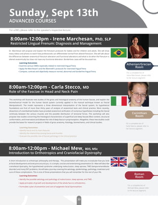 33
8:00am-12:00pm - Irene Marchesan, PhD, SLP
Restricted Lingual Frenum: Diagnosis and Management
ADVANCED COURSES
Dr. Marchesan will propose and explain the frenulum protocols for babies and for children and adults. She will show
many videos and photos to teach how professionals can diﬀerentiate normal from altered frenulum. She will talk about
the diﬀerences between anatomical frenulum alteration and functional alterations and what to do when the frenulum is
altered anatomically but does not have any functional alteration. Borderlines cases will be dscussed too.
Learning Outcomes:
• Examine various OMDs especially related to restricted lingual frena
• Apply the Marchesan's and the Martinelli's protocols for restricted lingual frena
• Compare, contrast and objectively measure normal, abnormal and borderline lingual frena
8:00am-12:00pm - Carla Stecco, MD
Role of the Fasciae in Head and Neck Pain
8:00am-12:00pm - Michael Mew, BDS, MSc
Introduction to Orthotropics and Craniofacial Dystrophy
A short introduction to orthotropic philosophy and therapy. This presentation will make you re-evaluate how you look
at facial development and everyone around you. In a simple, concise and entertaining presentation Dr. Mew will describe
craniofacial dystrophy, the hypothesised syndrome underlying malocclusion, sleep apnoea, TMD (temporomandibular
disorder) and many ENT problems. He will take a journey covering the aetiology, epidemiology, pathology, treatment and
cure of these complications. This is one of those presentations that you will remember for the rest of your life.
Learning Outcomes:
• Identify the possible aetiology and pathology of malocclusion, sleep apnoea, and TMD.
• Apply principles of growth and development of the whole face to orthodontics.
• Formulate a plan of prevention and care of epigenetic facial dysmorphism.
Sunday, Sept 13th
This workshop will illustrate new studies of the gross and histological anatomy of the human fasciae, and explain the
biomechanical model for the human fascial system currently applied in the manual technique known as Fascial
Manipulation©. The model represents a three dimensional interpretation of the fascial system. Its hypothetical
foundations are fruit of more than thirty years of analysis of anatomical texts and clinical practice. More recently,
dissections of unembalmed bodies have provided anatomical veriﬁcation of numerous hypotheses including the fascial
continuity between the various muscles and the possible distribution of tensional forces. This workshop will also
propose new studies concerning the histological characteristics of superﬁcial and deep fasciae (ﬁbre content, structural
conformation, and innervation) and debate the role of deep fascia in proprioception. Altogether, these new studies could
provide the bases for research projects in ﬁelds of gross anatomy, histology, biomechanics, and clinical studies.
Learning Outcomes:
• Identify fascia and its main features
• Identify the relationship among fascia and muscles
• Evaluate the possible role of fascial pathology in the clinical practice
Roman
Room
Corinthian
Room
Athenian/Grecian
Room
For a BIO, please refer to the speaker’s respective lecture.
For a complete bio of
Irene Marchesan, please refer
to her lecture segment.
For a complete bio of
Carla Stecco, please refer to
her lecture segment.
For a complete bio of
Michael Mew, please refer
to his lecture segment.
 