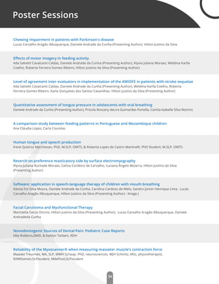 34
Poster Sessions
Chewing impairment in patients with Parkinson's disease
Lucas Carvalho Aragão Albuquerque, Daniele Andrade da Cunha (Presenting Author), Hilton Justino da Silva
Eﬀects of motor imagery in feeding activity
Ada Salvetti Cavalcanti Caldas, Daniele Andrade da Cunha (Presenting Author), Klyvia Juliana Moraes, Weldma Karlla
Coelho, Roberta Ferreira Gomes Ribeiro, Hilton Justino da Silva (Presenting Author)
Level of agreement inter evaluators in implementation of the AMIOFE in patients with stroke sequelae
Ada Salvetti Cavalcanti Caldas, Daniele Andrade da Cunha (Presenting Author), Weldma Karlla Coelho, Roberta
Ferreira Gomes Ribeiro, Karla Gonçalves dos Santos Casanilhas, Hilton Justino da Silva (Presenting Author)
Quantitative assessment of tongue pressure in adolescents with oral breathing
Daniele Andrade da Cunha (Presenting Author), Priscila Rossany deLira Guimarães Portella, Camila Isabelle Silva Martins
A comparison study between feeding patterns in Portuguese and Mozambique children
Ana Cláudia Lopes, Carla Courelas
Human tongue and speech production
Irene Queiroz Marchesan, PhD, M.SLP, OMTS, & Roberta Lopes de Castro Martinelli, PhD Student, M.SLP, OMTS
Reserch on preference masticatory side by surface electromyography
Klyvia Juliana Rochade Moraes, Celina Cordeiro de Carvalho, Luciana Ângelo Bezerra, Hilton Justino da Silva
(Presenting Author)
Software: application in speech-language therapy of children with mouth breathing
Kássia Íris Silva Moura, Daniele Andrade da Cunha, Carolina Cardoso de Melo, Sandro Júnior Henrique Lima, Lucas
Carvalho Aragão Albuquerque, Hilton Justino da Silva (Presenting Author) - Image J
Facial Carcinoma and Myofunctional Therapy
Maristella Cecco Oncins, Hilton Justino da Silva (Presenting Author), Lucas Carvalho Aragão Albuquerque, Daniele
Andradeda Cunha
Nonodontogenic Sources of Dental Pain: Pediatric Case Reports
Hila Robbins,DMD, & Kaitlyn Tarbert, RDH
Reliability of the Myoscanner® when measuring masseter muscle’s contraction force
Maaske Treurniet, MA, SLP, MWH Schaap. PhD, neurosciences, MJH Schmitz, MSc, physiotherapist,
RAWDamen,SLPstudent, MdePoot,SLPstudent
 