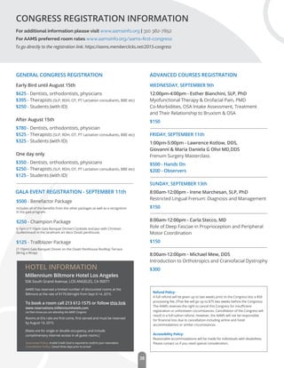 38
For additional information please visit www.aamsinfo.org | 310 382-7852
For AAMS preferred room rates www.aamsinfo.org/aams-ﬁrst-congress
CONGRESS REGISTRATION INFORMATION
To go directly to the registration link: https://aams.memberclicks.net/2015-congress
Early Bird until August 15th
$625 - Dentists, orthodontists, physicians
$395 - Therapists (SLP, RDH, OT, PT Lactation consultants, BBE etc)
$250 - Students (with ID)
After August 15th
$780 - Dentists, orthodontists, physician
$525 - Therapists (SLP, RDH, OT, PT Lactation consultants, BBE etc)
$325 - Students (with ID)
One day only
$350 - Dentists, orthodontists, physicians
$250 - Therapists (SLP, RDH, OT, PT Lactation consultants, BBE etc)
$125 - Students (with ID)
WEDNESDAY, SEPTEMBER 9th
12:00pm-4:00pm - Esther Bianchini, SLP, PhD
Myofunctional Therapy & Orofacial Pain, PMD
Co-Morbidities, OSA Intake Assessment, Treatment
and Their Relationship to Bruxism & OSA
$150
FRIDAY, SEPTEMBER 11th
1:00pm-5:00pm - Lawrence Kotlow, DDS,
Giovanni & Maria Daniela G Olivi MD,DDS
Frenum Surgery Masterclass
$500 - Hands On
$200 - Observers
SUNDAY, SEPTEMBER 13th
8:00am-12:00pm - Irene Marchesan, SLP, PhD
Restricted Lingual Frenum: Diagnosis and Management
$150
8:00am-12:00pm - Carla Stecco, MD
Role of Deep Fasciae in Proprioception and Peripheral
Motor Coordination
$150
8:00am-12:00pm - Michael Mew, DDS
Introduction to Orthotropics and Craniofacial Dystrophy
$300
Refund Policy:
A full refund will be given up to two weeks prior to the Congress less a $50
processing fee. (That fee will go up to $75 two weeks before the Congress).
The AAMS reserves the right to cancel this Congress for insuﬃcient
registration or unforeseen circumstances. Cancellation of the Congress will
result in a full tuition refund. However, the AAMS will not be responsible
for ﬁnancial loss due to cancellation including airline and hotel
accommodations or similar circumstances.
Accessibility Policy:
Reasonable accommodations will be made for individuals with disabilities.
Please contact us if you need special consideration.
$500 - Benefactor Package
Includes all of the beneﬁts from the other packages as well as a recognition
in the gala program.
$250 - Champion Package
6-7pm (+7-10pm Gala Banquet Dinner) Cocktails and Jazz with Christian
Guilleminault in the landmark art deco Oviatt penthouse.
$125 - Trailblazer Package
(7-10pm) Gala Banquet Dinner on the Oviatt Penthouse Rooftop Terrace
(Bring a Wrap)
GENERAL CONGRESS REGISTRATION ADVANCED COURSES REGISTRATION
GALA EVENT REGISTRATION - SEPTEMBER 11th
Millennium Biltmore Hotel Los Angeles
506 South Grand Avenue, LOS ANGELES, CA 90071
HOTEL INFORMATION
AAMS has reserved a limited number of discounted rooms at the
Biltmore at the rate of $179.00/night from Sept 9-14, 2015.
To book a room call 213 612-1575 or follow this link
www.reservations.millenniumhotels.com
Rooms at this rate are ﬁrst-come, ﬁrst-served and must be reserved
by August 14, 2015.
(Rates are for single or double occupancy, and include
complimentary internet access in all guest rooms.)
Guarantee Policy: A valid Credit Card is required to conﬁrm your reservation.
Cancellation Policy: Cancel three days prior to arrival
Let them know you are attending the AAMS Congress
 