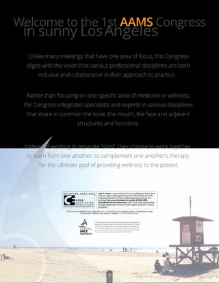 Rather than focusing on one speciﬁc area of medicine or wellness,
the Congress integrates specialists and experts in various disciplines
that share in common the nose, the mouth, the face and adjacent
structures and functions.
Instead of working in separate “silos”, they choose to work together,
to learn from one another, to complement one another’s therapy,
for the ultimate goal of providing wellness to the patient.
This course is offered for a maximum of 3.1 ASHA CEUs (Various levels, Professional area)
Cooperative Offering with Ages & Stages, LLC for ASHA CEU’s
The The American Academy of Gnathologic Orthopedics (AAGO) is designated as an
Approved PACE Program Provider by the Academy of General Dentistry. The formal
continuing dental education programs of this program provider are accepted by the
AGD for Fellowship, Mastership and membership maintenance credit. Approval does
not imply acceptance by a state or provincial board of dentistry or AGD endorsement.
The current term of approval extends from 06/01/2014 to 05/31/2018
Welcome to the 1st AAMS Congress
in sunny LosAngeles
Unlike many meetings that have one area of focus, this Congress
aligns with the vision that various professional disciplines are both
inclusive and collaborative in their approach to practice.
3
 