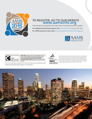 www.aamsinfo.org
For additional information please visit www.aamsinfo.org | 310 382-7852
For AAMS preferred room rates www.aamsinfo.org/aams-ﬁrst-congress
2015LOSANGELES
TO REGISTER, GO TO OUR WEBSITE
To go directly to the registration link: https://aams.memberclicks.net/2015-congress
ACADEMY OF APPLIED
MYOFUNCTIONAL SCIENCES
Cooperative Oﬀering with Ages & Stages, LLC for ASHA CEU’s
This course is oﬀered for a maximum of 3.1 ASHA CEUs (Various levels, Professional area)
The The American Academy of Gnathologic Orthopedics (AAGO) is designated as an
Approved PACE Program Provider by the Academy of General Dentistry. The formal
continuing dental education programs of this program provider are accepted by the
AGD for Fellowship, Mastership and membership maintenance credit. Approval does
not imply acceptance by a state or provincial board of dentistry or AGD endorsement.
The current term of approval extends from 06/01/2014 to 05/31/2018
 