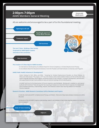 ACADEMYOFAPPLIED
Online Training for SLPs, RDHs, and DDSs: “Screening for Orofacial Myofunctional Disorders as Clinical Markers for
Obstructive Sleep Apnea.” This project, a 10* hour CEU module, will be made available initially via all USA and Brazilian state
speech-language pathology, dental hygiene, and dental society for their members. Funding for development, administration,
and supporting workshops made available at state and national meetings will be funded by grants.
An AAMS Task Force for the Advancement of Frenum Inspection Laws Worldwide. Working with, modelled on, and inspired
by Brazil’s 2014 landmark “Teste daLinguinha” law requiring all newborns to have their frenum inspected, this initiative will
look to facilitate awareness, understanding, research, and initiatives to lead to laws requiring newborns to have their
frenums inspected.
The Creation of 2 New Adjunct AAMS Societies
- An International, Interdisciplinary Accreditation Board for Clinical Competency in Orofacial Myofunctional Therapy
- An Accreditation Board for Educational Institutions, from CEU Providers and Small Institutes to University Level Programs
AAMS Public Health Initiatives In Development*
Research Priorities: AAMS Research Committee Call for Members and Projects
A multi-site, multi-national RCT on Myofunctional Therapy and Pediatric Obstructive Sleep Apnea already in development will be
discussed.
Introduction of the 2nd AAMS Congress understanding, research, and initiatives to lead to laws requiring newborns to have their
frenums inspected.
2:00pm-7:00pm
AAMS Members General Meeting
All are welcome and encouraged to be a part of to this foundational meeting.
Opening & roll call
Reading & approval
of last BOD minutes
Treasurer report
Old business
New business
The Last 3 Years: Building a New Society
Proposals for AAMS Bylaw Creation
Overview of the convention
Date of next meeting
Adjourn
2015LOSANGELES
7
Emerald
Ballroom
 
