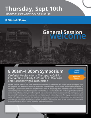 Thursday, Sept 10th
Theme: Prevention of OMDs
General Session
welcome
8:00am-8:30am
Orofacial Myofunctional Therapy: A Call For
Intervention as Early As Possible in Orofacial
and Nasopharyngeal Disfunction
It's clear from the literature that some myofunctional disorders are identifyable very early in life. Recognizing the signs
and symptoms and their impact across life is less clear because there is still insuﬃcient interdisciplinary exchange of
knowledge. Lactation consultants can be phenomenal allies in recognizing those problems (poor nasal breathing,
restricted lingual frenum, insuﬃcient lip seal in breastfeeding or a weak suck) that that set the stage for other problems
later in life by aﬀecting not only craniofacial growth and development, dental occlusion, swallowing and/or posture, but
also potentially restricting later somatic and/or neurological growth and development. This day’s presentations, in both
tracks, will explore the need for the earliest intervention, the mechanics of intervention, and some potential
consequences (craniofacial development, occlusal instability, TMD/orofacial pain, airway constriction, neurological
deﬁcits, performance deﬁcits, et al) of delayed or unapplied intervention.
8:30am-4:30pm Symposium Crystal
Room
Emerald
Room
8
 