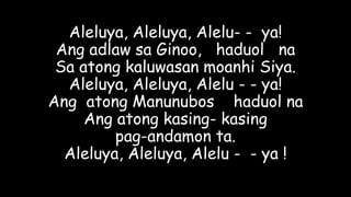 Aleluya, Aleluya, Alelu- - ya!
Ang adlaw sa Ginoo, haduol na
Sa atong kaluwasan moanhi Siya.
Aleluya, Aleluya, Alelu - - ya!
Ang atong Manunubos haduol na
Ang atong kasing- kasing
pag-andamon ta.
Aleluya, Aleluya, Alelu - - ya !
 