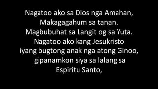 Nagatoo ako sa Dios nga Amahan,
Makagagahum sa tanan.
Magbubuhat sa Langit og sa Yuta.
Nagatoo ako kang Jesukristo
iyang bugtong anak nga atong Ginoo,
gipanamkon siya sa lalang sa
Espiritu Santo,
 