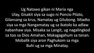 Ug Natawo gikan ni Maria nga
Ulay, Gisakit siya sa sugo ni Poncio Pilato,
Gilansang sa krus, Namatay ug Gilubong. Miadto
siya sa mga Nangamatay ug sa ikatolo ka adlaw
nabanhaw siya. Misaka sa Langit, ug nagalingkod
sa too sa Dios Amahan, Makagagahum sa tanan.
Mobalik siya aron Paghukom sa mga
Buhi ug sa mga Minatay.
 