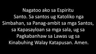 Nagatoo ako sa Espiritu
Santo. Sa santos ug Katoliko nga
Simbahan, sa Panag-ambit sa mga Santos,
sa Kapasayloan sa mga sala, ug sa
Pagkabanhaw sa Lawas ug sa
Kinabuhing Walay Katapusan. Amen.
 