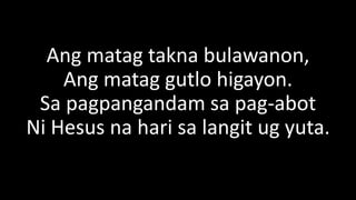 Ang matag takna bulawanon,
Ang matag gutlo higayon.
Sa pagpangandam sa pag-abot
Ni Hesus na hari sa langit ug yuta.
 