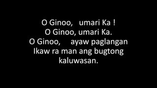 O Ginoo, umari Ka !
O Ginoo, umari Ka.
O Ginoo, ayaw paglangan
Ikaw ra man ang bugtong
kaluwasan.
 
