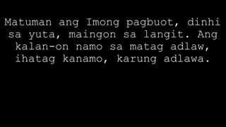 Matuman ang Imong pagbuot, dinhi
sa yuta, maingon sa langit. Ang
kalan-on namo sa matag adlaw,
ihatag kanamo, karung adlawa.
 