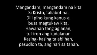 Mangandam, mangandam na kita
Si Kristo, taliabot na.
Dili piho kung kanus-a,
busa magtukaw kita.
Hawanan tang agianan,
tul-iron ang kadalanan
Kasing- kasing ta ablihan,
pasudlon ta, ang hari sa tanan.
 
