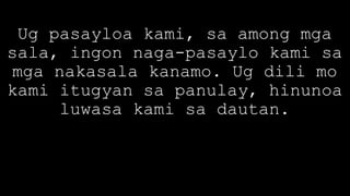 Ug pasayloa kami, sa among mga
sala, ingon naga-pasaylo kami sa
mga nakasala kanamo. Ug dili mo
kami itugyan sa panulay, hinunoa
luwasa kami sa dautan.
 