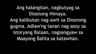 Ang kalangitan, nagbutyag sa
Diosnong Himaya.
Ang kalibutan nag-awit sa Diosnong
gugma. Adlaw'ng tanan nag-asoy sa
istoryang Balaan, nagsangyaw sa
Maayong Balita sa katawhan.
 
