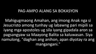 PAG-AMPO ALANG SA BOKASYON
Mahigugmaong Amahan, ang imong Anak nga si
Jesucristo among tunhay ug labawng pari mipili sa
iyang mga apostoles ug sila iyang gipadala aron sa
pagsangyaw sa Maayong Balita sa kaluwasan. Siya
namulong, "daghan ang anihon, apan diyotay ra ang
mangangani."
 