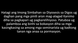 Hatagi ang Imong Simbahan sa Diyosesis sa Digos ug
daghan pang mga pinili aron mag-alagad Kanimo
diha sa pagkapari ug pagkarelihiyoso. Patuboa ug
palamboa ang binhi sa bokasyon diha sa mga
kasingkasing sa among mga seminarista ug kadtong
tanan nga anaa sa pormasyon.
 