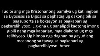 Tudloi ang mga Kristohanong pamilya ug katilingban
sa Dyosesis sa Digos sa paghatag ug dakong bili sa
pagsuporta sa bokasyon sa pagkapari ug
pagkarelihiyoso. Lig-ona ug panalipdi kadtong imong
gipili nang mga kaparian, mga diakono ug mga
relihiyoso. Ug himoa nga daghan pa gayud ang
mosanong sa tawag sa pagkapari ug
pagkarelihiyoso. Amen.
 