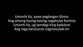 Umanhi Ka, ayaw paglangan Ginoo
Ang among kasing-kasing nagahulat Kanimo
Umanhi Ka, ug Iamdagi king kadulum
Ang mga kanasuran nagmasulob-on
 