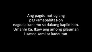 Ang pagdumot ug ang
pagkamapahitas-on
nagdala kanamo sa dakung kapildihan.
Umanhi Ka, Ikaw ang among gilauman
Luwasa kami sa kadautan.
 