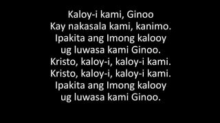 Kaloy-i kami, Ginoo
Kay nakasala kami, kanimo.
Ipakita ang Imong kalooy
ug luwasa kami Ginoo.
Kristo, kaloy-i, kaloy-i kami.
Kristo, kaloy-i, kaloy-i kami.
Ipakita ang Imong kalooy
ug luwasa kami Ginoo.
 