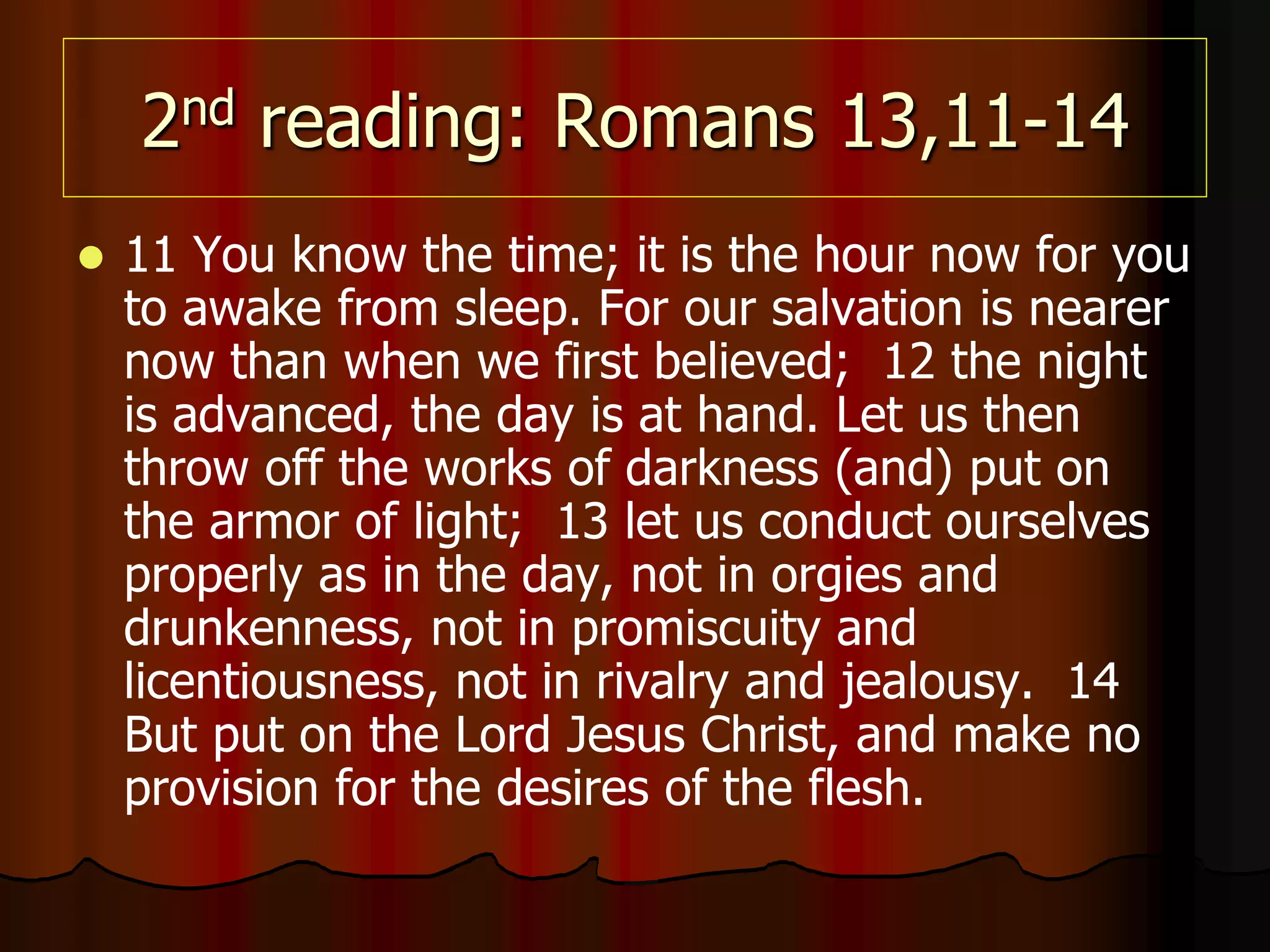 2nd reading: Romans 13,11-14
 11 You know the time; it is the hour now for you
to awake from sleep. For our salvation is nearer
now than when we first believed; 12 the night
is advanced, the day is at hand. Let us then
throw off the works of darkness (and) put on
the armor of light; 13 let us conduct ourselves
properly as in the day, not in orgies and
drunkenness, not in promiscuity and
licentiousness, not in rivalry and jealousy. 14
But put on the Lord Jesus Christ, and make no
provision for the desires of the flesh.
 