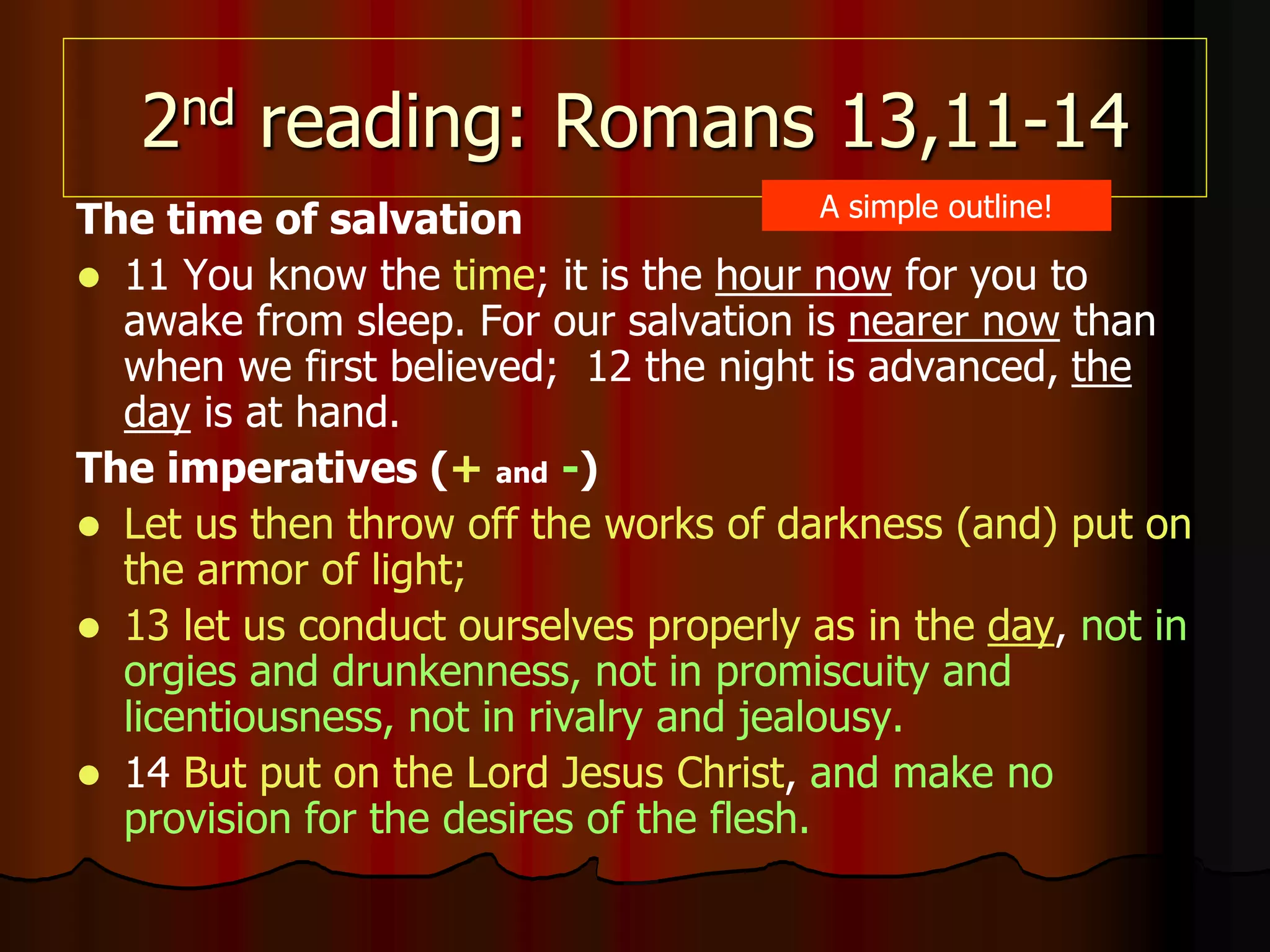 2nd reading: Romans 13,11-14
The time of salvation
 11 You know the time; it is the hour now for you to
awake from sleep. For our salvation is nearer now than
when we first believed; 12 the night is advanced, the
day is at hand.
The imperatives (+ and -)
 Let us then throw off the works of darkness (and) put on
the armor of light;
 13 let us conduct ourselves properly as in the day, not in
orgies and drunkenness, not in promiscuity and
licentiousness, not in rivalry and jealousy.
 14 But put on the Lord Jesus Christ, and make no
provision for the desires of the flesh.
A simple outline!
 