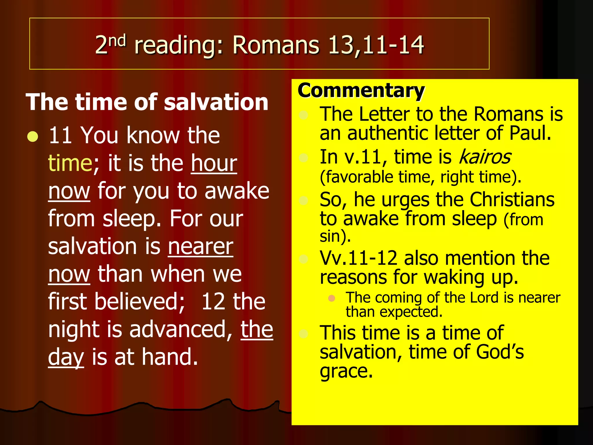 2nd reading: Romans 13,11-14
The time of salvation
 11 You know the
time; it is the hour
now for you to awake
from sleep. For our
salvation is nearer
now than when we
first believed; 12 the
night is advanced, the
day is at hand.
Commentary
 The Letter to the Romans is
an authentic letter of Paul.
 In v.11, time is kairos
(favorable time, right time).
 So, he urges the Christians
to awake from sleep (from
sin).
 Vv.11-12 also mention the
reasons for waking up.
 The coming of the Lord is nearer
than expected.
 This time is a time of
salvation, time of God’s
grace.
 