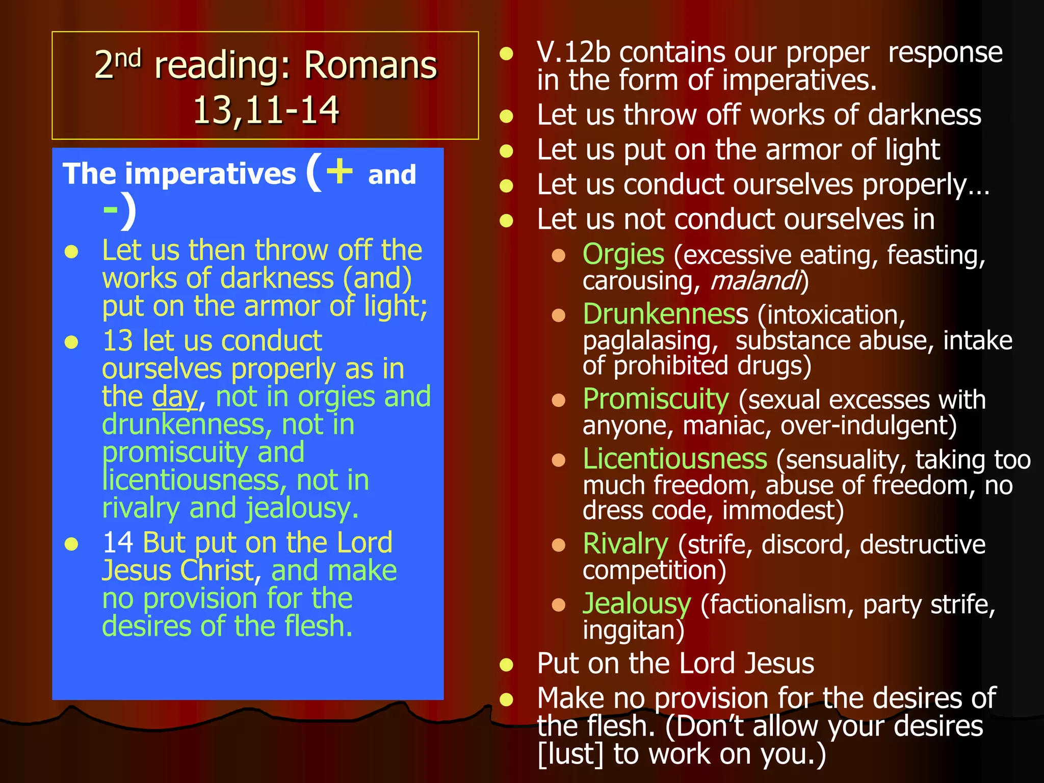 2nd reading: Romans
13,11-14
The imperatives (+ and
-)
 Let us then throw off the
works of darkness (and)
put on the armor of light;
 13 let us conduct
ourselves properly as in
the day, not in orgies and
drunkenness, not in
promiscuity and
licentiousness, not in
rivalry and jealousy.
 14 But put on the Lord
Jesus Christ, and make
no provision for the
desires of the flesh.
 V.12b contains our proper response
in the form of imperatives.
 Let us throw off works of darkness
 Let us put on the armor of light
 Let us conduct ourselves properly…
 Let us not conduct ourselves in
 Orgies (excessive eating, feasting,
carousing, malandi)
 Drunkenness (intoxication,
paglalasing, substance abuse, intake
of prohibited drugs)
 Promiscuity (sexual excesses with
anyone, maniac, over-indulgent)
 Licentiousness (sensuality, taking too
much freedom, abuse of freedom, no
dress code, immodest)
 Rivalry (strife, discord, destructive
competition)
 Jealousy (factionalism, party strife,
inggitan)
 Put on the Lord Jesus
 Make no provision for the desires of
the flesh. (Don’t allow your desires
[lust] to work on you.)
 
